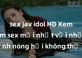 sex jav idol HD Xem ngay phim sex mới nhất với những cảnh nóng hổi không thể bỏ lỡ! Cơ hội tận hưởng những khoảnh khắc đầy kích thích ngay hôm nay!