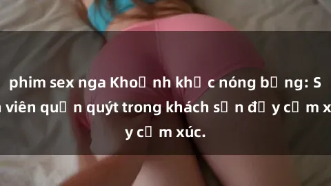phim sex nga Khoảnh khắc nóng bỏng: Sinh viên quấn quýt trong khách sạn đầy cảm xúc.