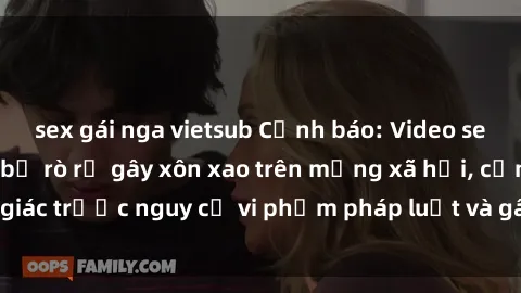 sex gái nga vietsub Cảnh báo: Video sex bà mẹ Việt Nam bị rò rỉ gây xôn xao trên mạng xã hội, cảnh giác trước nguy cơ vi phạm pháp luật và gây tổn hại đến danh dự.