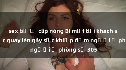 sex bị lộ clip nóng Bí mật tại khách sạn: Vụ việc quay lén gây sốc khiếp đảm người ở phòng số 305