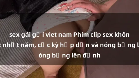 sex gái gọi viet nam Phim clip sex không che hot nhất năm, cực kỳ hấp dẫn và nóng bỏng lên đỉnh