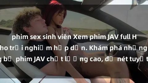 phim sex sinh viên Xem phim JAV full HD miễn phí online cho trải nghiệm hấp dẫn. Khám phá những bộ phim JAV chất lượng cao, độ nét tuyệt vời không thể bỏ lỡ!