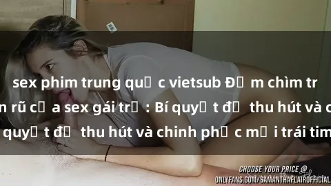 sex phim trung quốc vietsub Đắm chìm trong vẻ đẹp quyến rũ của sex gái trẻ: Bí quyết để thu hút và chinh phục mọi trái tim