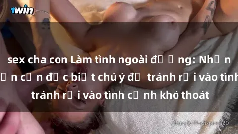 sex cha con Làm tình ngoài đường: Những hậu quả mà bạn cần đặc biệt chú ý để tránh rơi vào tình cảnh khó thoát