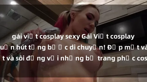 gái việt cosplay sexy Gái Việt cosplay sexy: Hấp dẫn và cuốn hút từng bước di chuyển! Đẹp mắt và sôi động với những bộ trang phục cosplay đầy lôi cuốn!