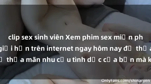 clip sex sinh viên Xem phim sex miễn phí hoàn toàn không giới hạn trên internet ngay hôm nay để thỏa mãn nhu cầu tình dục của bạn mà không tốn chi phí.