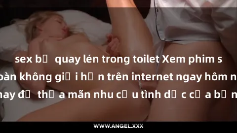 sex bị quay lén trong toilet Xem phim sex miễn phí hoàn toàn không giới hạn trên internet ngay hôm nay để thỏa mãn nhu cầu tình dục của bạn mà không tốn chi phí.