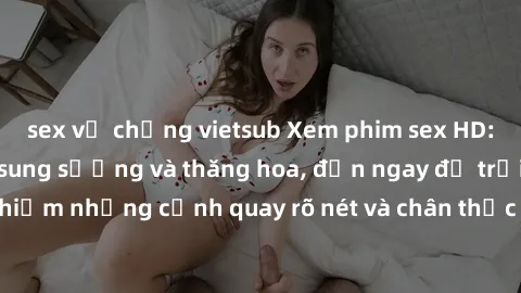 sex vợ chồng vietsub Xem phim sex HD: Đỉnh cao của sự sung sướng và thăng hoa, đến ngay để trải nghiệm những cảnh quay rõ nét và chân thực nhất. Hãy cùng khám phá!