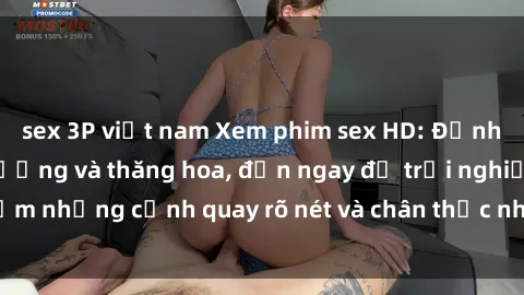 sex 3P việt nam Xem phim sex HD: Đỉnh cao của sự sung sướng và thăng hoa, đến ngay để trải nghiệm những cảnh quay rõ nét và chân thực nhất. Hãy cùng khám phá!