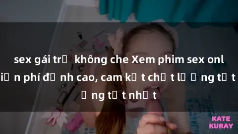 sex gái trẻ không che Xem phim sex online miễn phí đỉnh cao, cam kết chất lượng tốt nhất