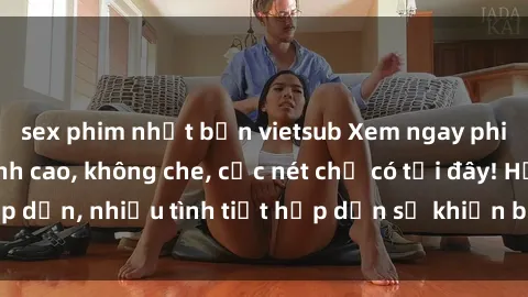 sex phim nhật bản vietsub Xem ngay phim sex full HD đỉnh cao, không che, cực nét chỉ có tại đây! Hấp dẫn, nhiều tình tiết hấp dẫn sẽ khiến bạn thỏa mãn đắm say.