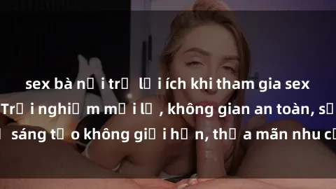 sex bà nội trợ lợi ích khi tham gia sex online không che: Trải nghiệm mới lạ, không gian an toàn, sự sáng tạo không giới hạn, thỏa mãn nhu cầu tình dục của bạn.