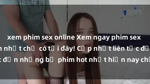 xem phim sex online Xem ngay phim sex mới nhất, hấp dẫn nhất chỉ có tại đây! Cập nhật liên tục đến những bộ phim hot nhất hiện nay chỉ trong vài cú click!