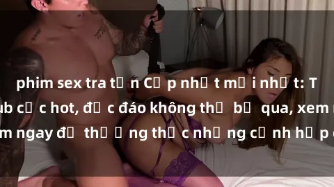 phim sex tra tấn Cập nhật mới nhất: Top phim JAV Vietsub cực hot, độc đáo không thể bỏ qua, xem ngay để thưởng thức những cảnh hấp dẫn và đầy kích thích!