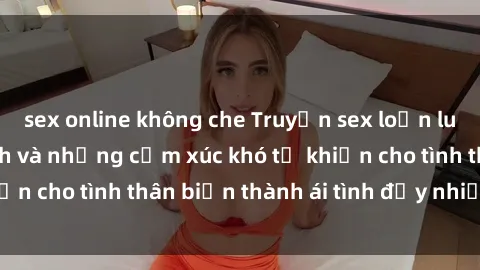 sex online không che Truyện sex loạn luân: Bí mật gia đình và những cảm xúc khó tả khiến cho tình thân biến thành ái tình đầy nhiệt huyết