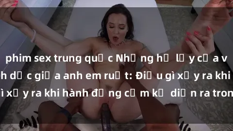 phim sex trung quốc Những hệ lụy của việc có quan hệ tình dục giữa anh em ruột: Điều gì xảy ra khi hành động cấm kỵ diễn ra trong gia đình?