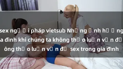 sex người pháp vietsub Những ảnh hưởng đến tình cảm gia đình khi chúng ta không thảo luận vấn đề sex trong gia đình