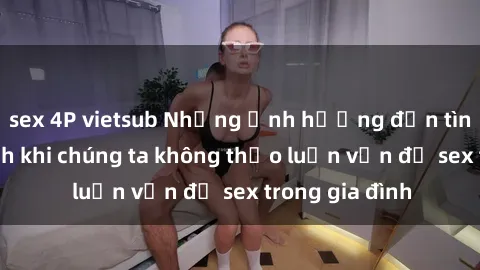 sex 4P vietsub Những ảnh hưởng đến tình cảm gia đình khi chúng ta không thảo luận vấn đề sex trong gia đình