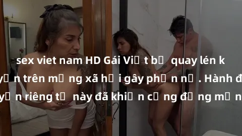 sex viet nam HD Gái Việt bị quay lén khi tắm, clip lan truyền trên mạng xã hội gây phẫn nộ. Hành động vi phạm quyền riêng tư này đã khiến cộng đồng mạng bức xúc và đòi trừng phạt thật nghiêm khắc.