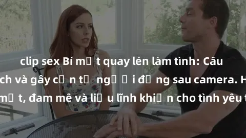 clip sex Bí mật quay lén làm tình: Câu chuyện đầy kích thích và gây cấn từ người đứng sau camera. Hành động bí mật, đam mê và liều lĩnh khiến cho tình yêu trở nên mãnh liệt hơn bao giờ hết.