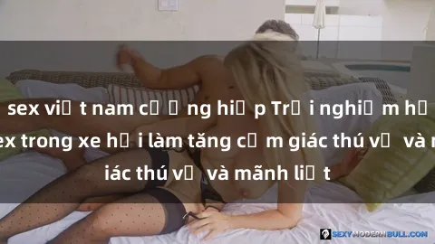sex việt nam cưỡng hiếp Trải nghiệm hứa hẹn: Sex trong xe hơi làm tăng cảm giác thú vị và mãnh liệt
