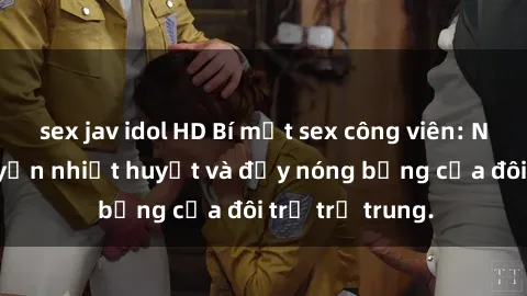 sex jav idol HD Bí mật sex công viên: Những câu chuyện nhiệt huyết và đầy nóng bỏng của đôi trẻ trẻ trung.