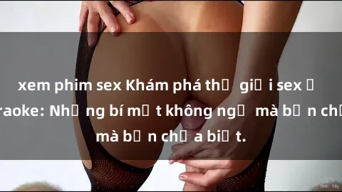 xem phim sex Khám phá thế giới sex ở quán karaoke: Những bí mật không ngờ mà bạn chưa biết.