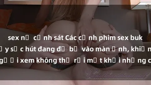 sex nữ cảnh sát Các cảnh phim sex bukkake hấp dẫn và đầy sức hút đang đổ bộ vào màn ảnh, khiến người xem không thể rời mắt khỏi những cảnh quay đầy kích thích.