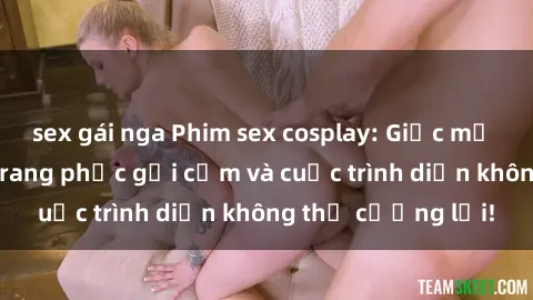 sex gái nga Phim sex cosplay: Giấc mơ  cùng những bộ trang phục gợi cảm và cuộc trình diễn không thể cưỡng lại!
