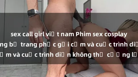sex call girl việt nam Phim sex cosplay: Giấc mơ  cùng những bộ trang phục gợi cảm và cuộc trình diễn không thể cưỡng lại!