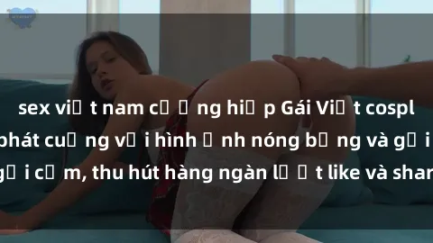 sex việt nam cưỡng hiếp Gái Việt cosplay sexy khiến fan phát cuồng với hình ảnh nóng bỏng và gợi cảm, thu hút hàng ngàn lượt like và share trên mạng xã hội.