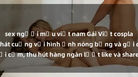 sex người mẫu việt nam Gái Việt cosplay sexy khiến fan phát cuồng với hình ảnh nóng bỏng và gợi cảm, thu hút hàng ngàn lượt like và share trên mạng xã hội.