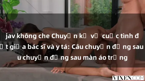 jav không che Chuyện kể về cuộc tình đầy nhiệt huyết giữa bác sĩ và y tá: Câu chuyện đằng sau màn áo trắng