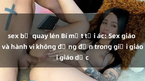 sex bị quay lén Bí mật tội ác: Sex giáo viên và hành vi không đứng đắn trong giới giáo dục