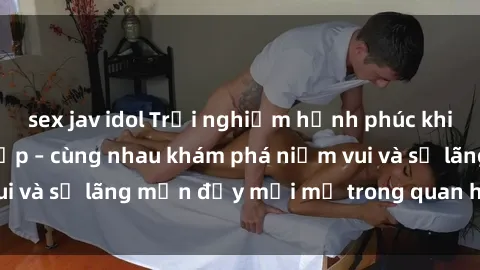 sex jav idol Trải nghiệm hạnh phúc khi làm tình với gái đẹp – cùng nhau khám phá niềm vui và sự lãng mạn đầy mới mẻ trong quan hệ của bạn.