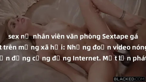 sex nữ nhân viên văn phòng Sextape gái Việt Nam gây sốt trên mạng xã hội: Những đoạn video nóng nực kỳ gây chấn động cộng đồng Internet. Một lần phát tán đã khiến người xem không thể rời mắt.