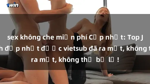 sex không che miễn phí Cập nhật: Top JAV idol xinh đẹp nhất được vietsub đã ra mắt, không thể bỏ lỡ!