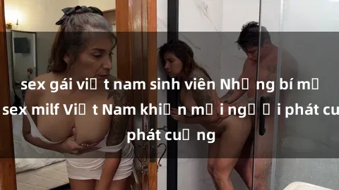 sex gái việt nam sinh viên Những bí mật về sex milf Việt Nam khiến mọi người phát cuồng