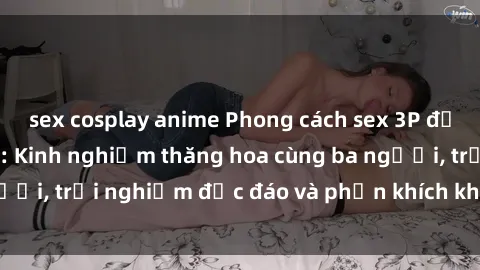 sex cosplay anime Phong cách sex 3P độc đáo tại Việt Nam: Kinh nghiệm thăng hoa cùng ba người, trải nghiệm độc đáo và phấn khích không thể bỏ lỡ!
