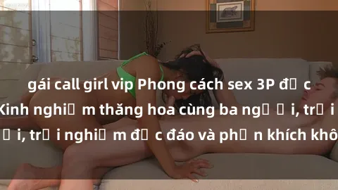 gái call girl vip Phong cách sex 3P độc đáo tại Việt Nam: Kinh nghiệm thăng hoa cùng ba người, trải nghiệm độc đáo và phấn khích không thể bỏ lỡ!