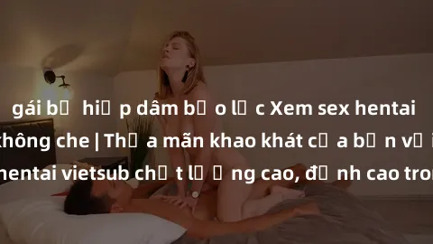 gái bị hiếp dâm bạo lực Xem sex hentai vietsub cực hot, không che | Thỏa mãn khao khát của bạn với series hentai vietsub chất lượng cao, đỉnh cao trong thể loại anime không che.