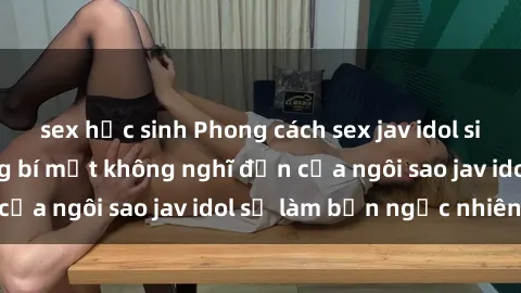 sex học sinh Phong cách sex jav idol siêu hấp dẫn: Những bí mật không nghĩ đến của ngôi sao jav idol sẽ làm bạn ngạc nhiên!