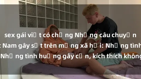 sex gái việt có chồng Những câu chuyện sex sinh viên Việt Nam gây sốt trên mạng xã hội: Những tình huống gây cấn, kích thích không thể bỏ qua