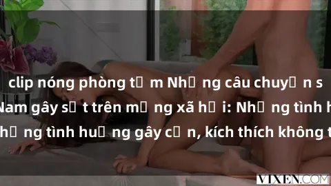 clip nóng phòng tắm Những câu chuyện sex sinh viên Việt Nam gây sốt trên mạng xã hội: Những tình huống gây cấn, kích thích không thể bỏ qua