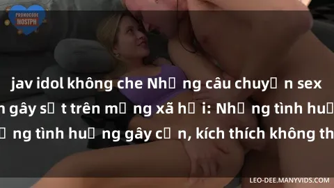 jav idol không che Những câu chuyện sex sinh viên Việt Nam gây sốt trên mạng xã hội: Những tình huống gây cấn, kích thích không thể bỏ qua