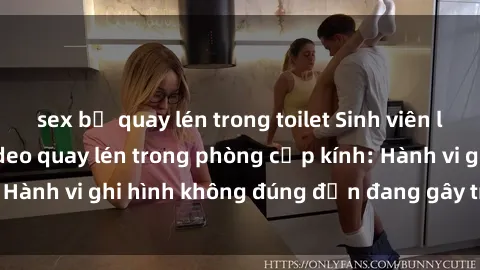 sex bị quay lén trong toilet Sinh viên là nạn nhân của video quay lén trong phòng cấp kính: Hành vi ghi hình không đúng đắn đang gây tranh cãi lớn