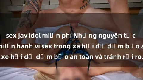 sex jav idol miễn phí Những nguyên tắc cần nhớ khi thực hiện hành vi sex trong xe hơi để đảm bảo an toàn và tránh rủi ro.