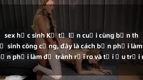 sex học sinh Kể từ lần cuối cùng bạn thực hành sex nhà vệ sinh công cộng, đây là cách bạn phải làm để tránh rủi ro và tối ưu trải nghiệm.