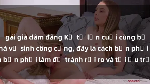 gái già dâm đãng Kể từ lần cuối cùng bạn thực hành sex nhà vệ sinh công cộng, đây là cách bạn phải làm để tránh rủi ro và tối ưu trải nghiệm.