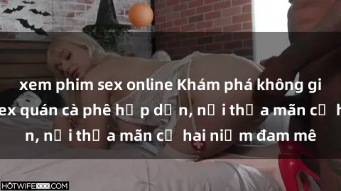 xem phim sex online Khám phá không gian độc đáo tại sex quán cà phê hấp dẫn, nơi thỏa mãn cả hai niềm đam mê